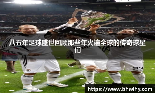 八五年足球盛世回顾那些年火遍全球的传奇球星们